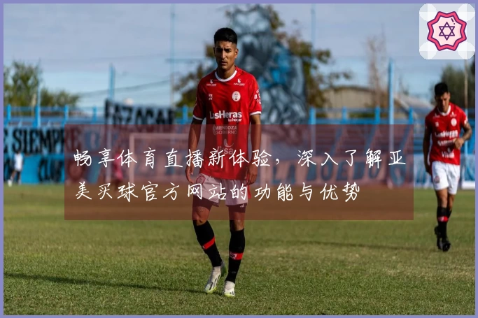 畅享体育直播新体验，深入了解亚美买球官方网站的功能与优势