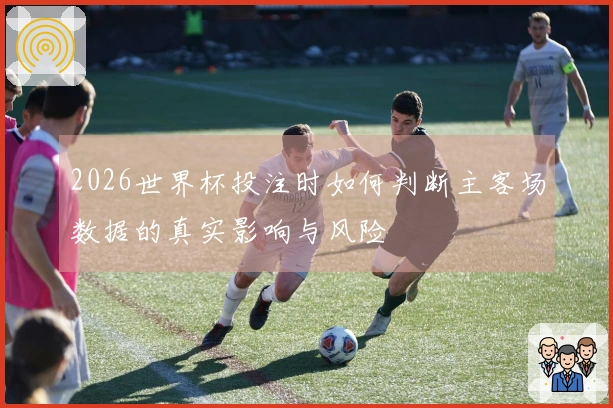 2026世界杯投注时如何判断主客场数据的真实影响与风险